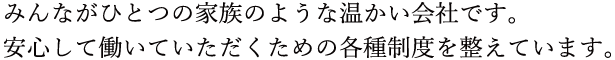 みんながひとつの家族のような温かい会社です。安心して働いていただくための各種制度を整えています。