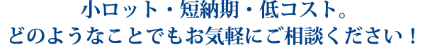 小ロット・短納期・低コスト。どのようなことでもお気軽にご相談ください！